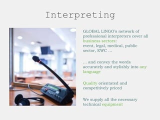 Interpreting
GLOBAL LINGO’s network of
professional interpreters cover all
business sectors:
event, legal, medical, public
sector, EWC …
… and convey the words
accurately and stylishly into any
language
Quality orientated and
competitively priced
We supply all the necessary
technical equipment
 
