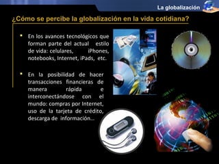 La globalización

¿Cómo se percibe la globalización en la vida cotidiana?

   En los avances tecnológicos que
    forman parte del actual estilo
    de vida: celulares,     iPhones,
    notebooks, Internet, iPads, etc.

   En la posibilidad de hacer
    transacciones financieras de
    manera         rápida       e
    interconectándose con el
    mundo: compras por Internet,
    uso de la tarjeta de crédito,
    descarga de información…
 