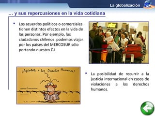 La globalización

… y sus repercusiones en la vida cotidiana

   Los acuerdos políticos o comerciales
    tienen distintos efectos en la vida de
    las personas. Por ejemplo, los
    ciudadanos chilenos podemos viajar
    por los países del MERCOSUR sólo
    portando nuestro C.I.




                                              La posibilidad de recurrir a la
                                               justicia internacional en casos de
                                               violaciones a los derechos
                                               humanos.
 