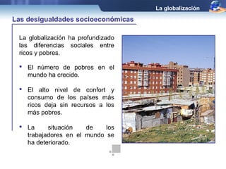 La globalización

Las desigualdades socioeconómicas

 La globalización ha profundizado
 las diferencias sociales entre
 ricos y pobres.

  El número de pobres en el
   mundo ha crecido.

  El alto nivel de confort y
   consumo de los países más
   ricos deja sin recursos a los
   más pobres.

  La     situación   de    los
   trabajadores en el mundo se
   ha deteriorado.
 