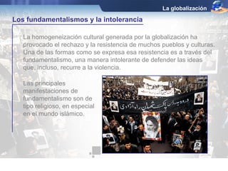 La globalización

Los fundamentalismos y la intolerancia

   La homogeneización cultural generada por la globalización ha
   provocado el rechazo y la resistencia de muchos pueblos y culturas.
   Una de las formas como se expresa esa resistencia es a través del
   fundamentalismo, una manera intolerante de defender las ideas
   que, incluso, recurre a la violencia.

   Las principales
   manifestaciones de
   fundamentalismo son de
   tipo religioso, en especial
   en el mundo islámico.
 