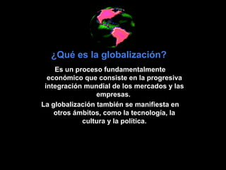 ¿Qué es la globalización?
    Es un proceso fundamentalmente
  económico que consiste en la progresiva
 integración mundial de los mercados y las
                 empresas.
La globalización también se manifiesta en
    otros ámbitos, como la tecnología, la
            cultura y la política.
 