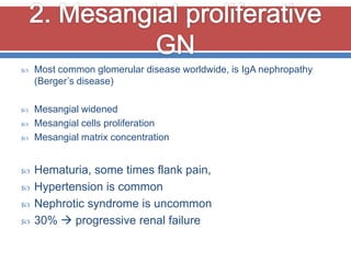    Most common glomerular disease worldwide, is IgA nephropathy
    (Berger’s disease)

   Mesangial widened
   Mesangial cells proliferation
   Mesangial matrix concentration


   Hematuria, some times flank pain,
   Hypertension is common
   Nephrotic syndrome is uncommon
   30%  progressive renal failure
 
