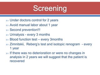    Under doctors control for 2 years
   Avoid manual labor about 1 year
   Second prevention!!!
   Urinalysis - every 3 months
   Blood function test – every 3months
   Zimnitskii, Reberg’s test and isotopic renogram - every
    1 year
   If there was no deterioration or were no changes in
    analysis in 2 years we will suggest that the patient is
    recovered
 