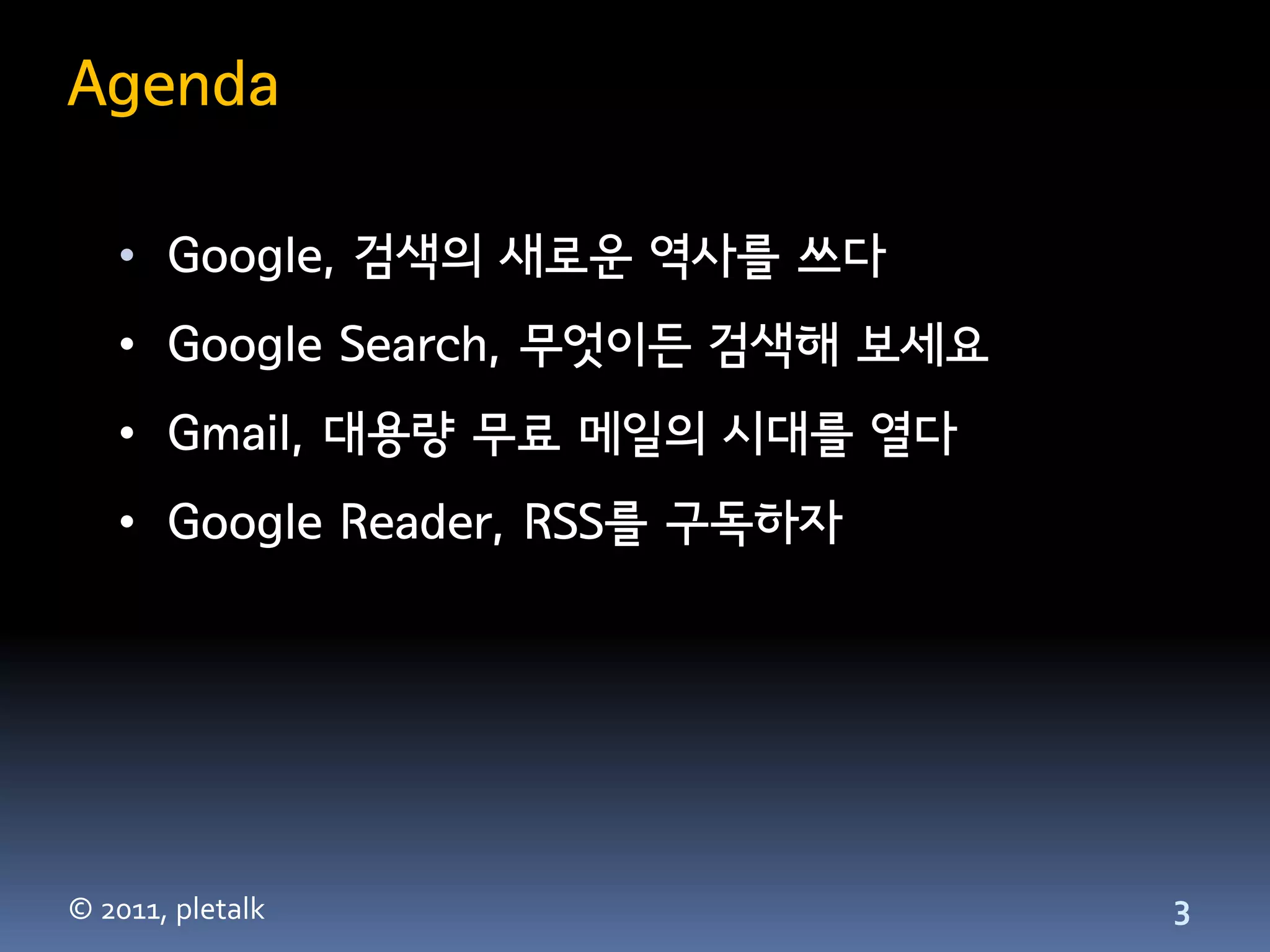Agenda

   • Google, 검색의 새로운 역사를 쓰다
   • Google Search, 무엇이든 검색해 보세요
   • Gmail, 대용량 무료 메일의 시대를 열다
   • Google Reader, RSS를 구독하자




© 2011, pletalk                    3
 