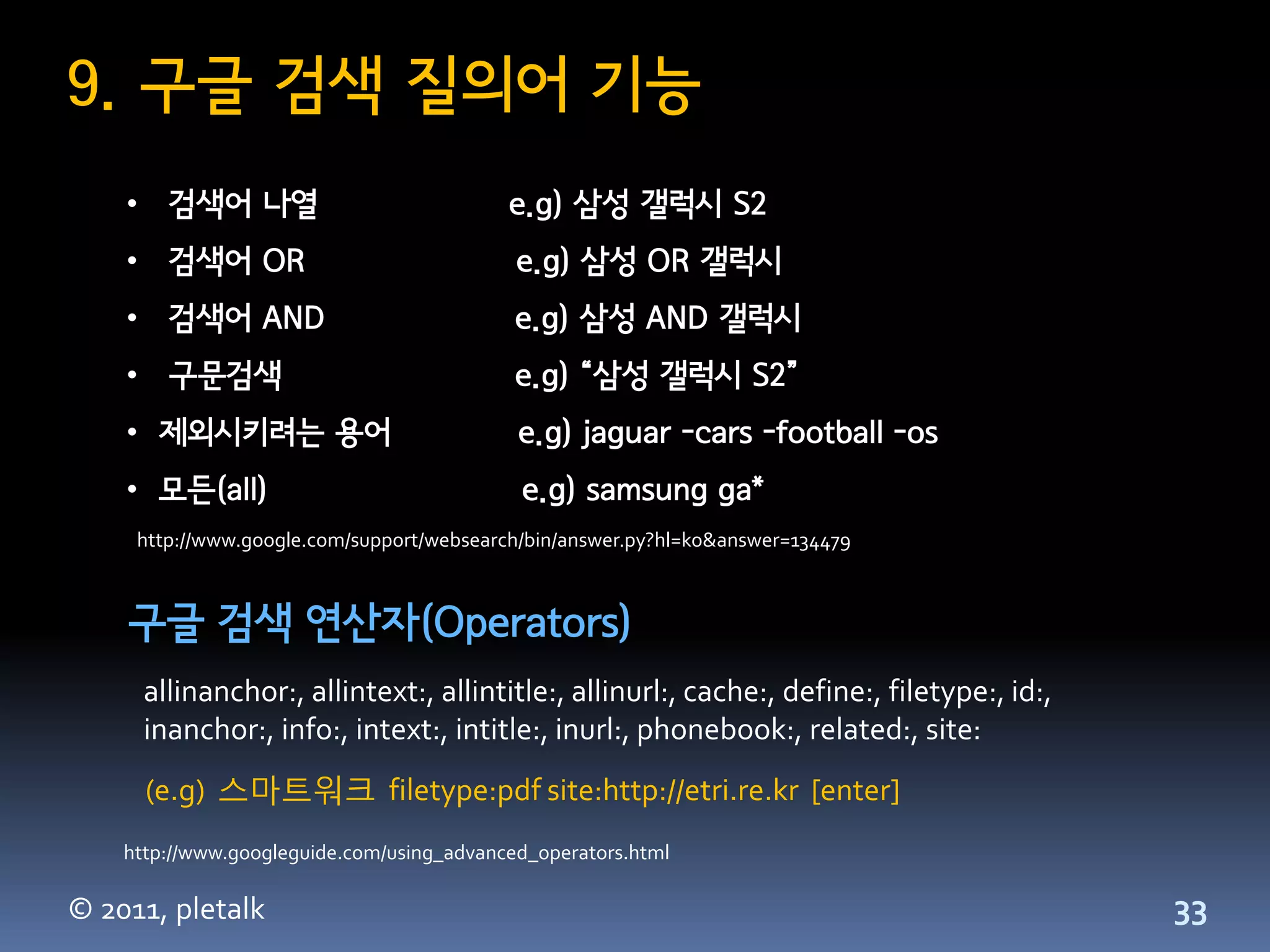 9. 구글 검색 질의어 기능
    • 검색어 나열                               e.g) 삼성 갤럭시 S2
    • 검색어 OR                                e.g) 삼성 OR 갤럭시
    • 검색어 AND                               e.g) 삼성 AND 갤럭시
    • 구문검색                                  e.g) “삼성 갤럭시 S2”
    • 제외시키려는 용어                             e.g) jaguar -cars -football -os
    • 모든(all)                               e.g) samsung ga*
     http://www.google.com/support/websearch/bin/answer.py?hl=ko&answer=134479



    구글 검색 연산자(Operators)
      allinanchor:, allintext:, allintitle:, allinurl:, cache:, define:, filetype:, id:,
      inanchor:, info:, intext:, intitle:, inurl:, phonebook:, related:, site:
      (e.g) 스마트워크 filetype:pdf site:http://etri.re.kr [enter]
    http://www.googleguide.com/using_advanced_operators.html

© 2011, pletalk                                                                            33
 