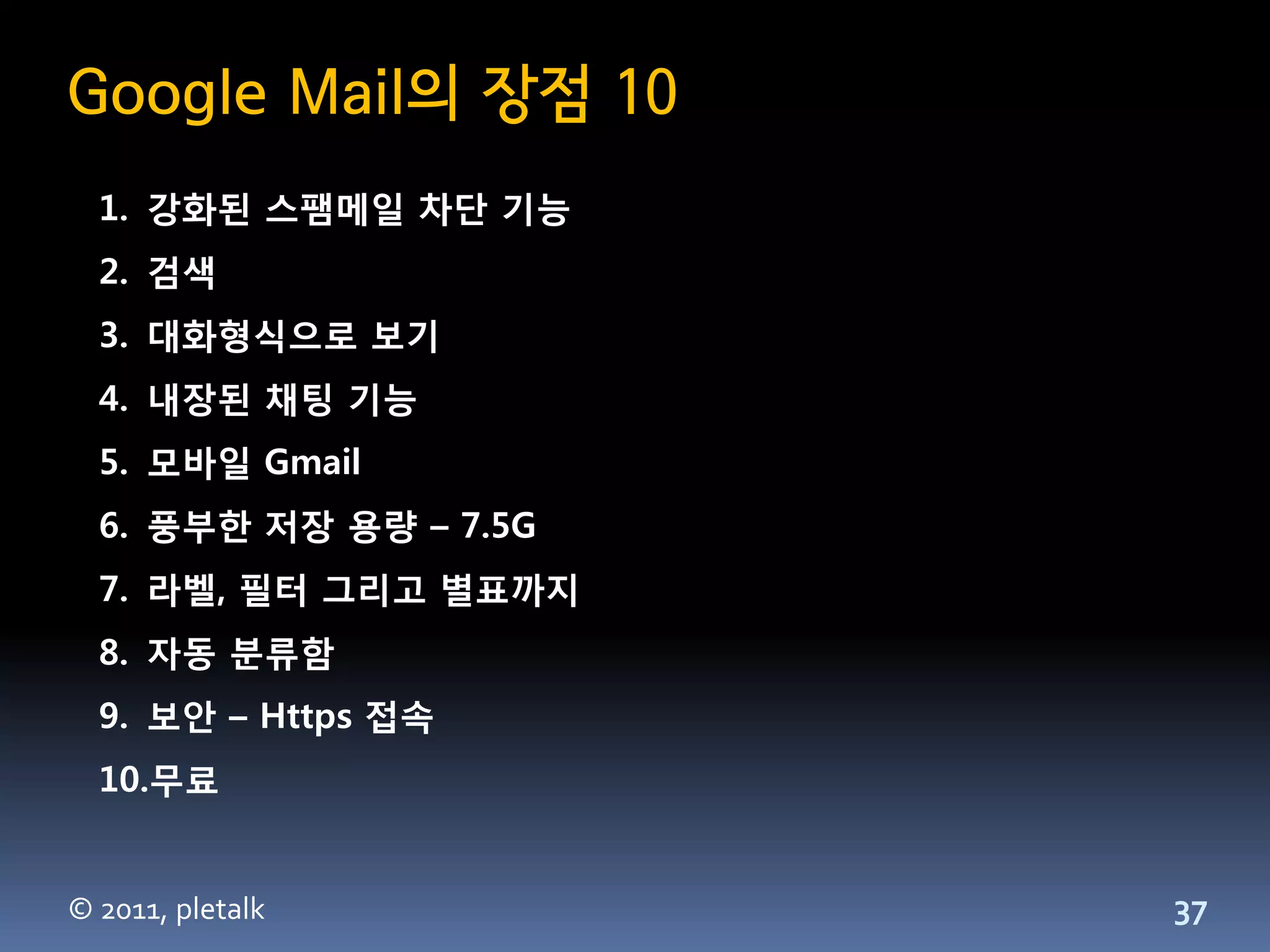 Google Mail의 장점 10
  1. 강화된 스팸메일 차단 기능
  2. 검색
  3. 대화형식으로 보기
  4. 내장된 채팅 기능
  5. 모바일 Gmail
  6. 풍부한 저장 용량 – 7.5G
  7. 라벨, 필터 그리고 별표까지
  8. 자동 분류함
  9. 보안 – Https 접속
  10.무료


© 2011, pletalk         37
 