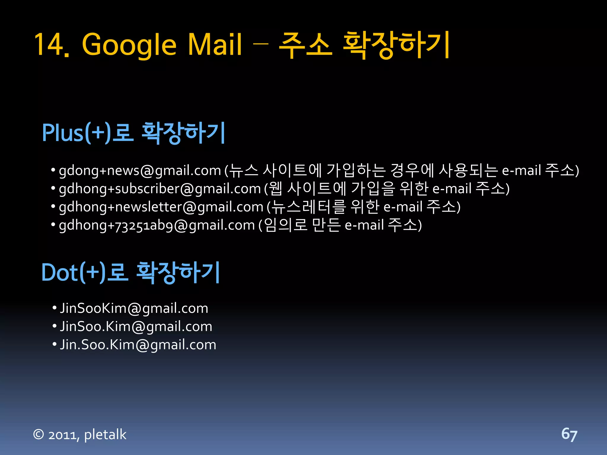 14. Google Mail – 주소 확장하기

 Plus(+)로 확장하기
  • gdong+news@gmail.com (뉴스 사이트에 가입하는 경우에 사용되는 e-mail 주소)
  • gdhong+subscriber@gmail.com (웹 사이트에 가입을 위한 e-mail 주소)
  • gdhong+newsletter@gmail.com (뉴스레터를 위한 e-mail 주소)
  • gdhong+73251ab9@gmail.com (임의로 만든 e-mail 주소)


 Dot(+)로 확장하기
   • JinSooKim@gmail.com
   • JinSoo.Kim@gmail.com
   • Jin.Soo.Kim@gmail.com




© 2011, pletalk                                         67
 