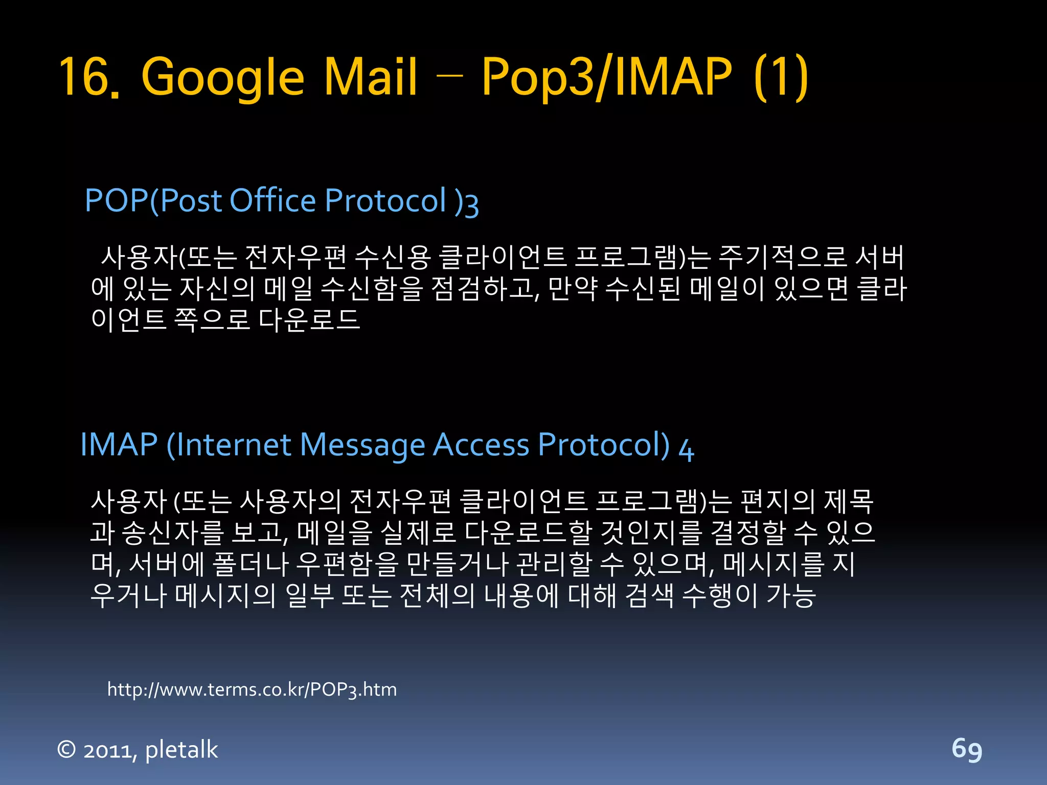 16. Google Mail – Pop3/IMAP (1)

  POP(Post Office Protocol )3
   사용자(또는 젂자우편 수신용 클라이언트 프로그램)는 주기적으로 서버
   에 있는 자신의 메일 수신함을 점검하고, 만약 수신된 메일이 있으면 클라
   이언트 쪽으로 다운로드



  IMAP (Internet Message Access Protocol) 4
   사용자 (또는 사용자의 젂자우편 클라이언트 프로그램)는 편지의 제목
   과 송신자를 보고, 메일을 실제로 다운로드할 것인지를 결정할 수 있으
   며, 서버에 폴더나 우편함을 만들거나 관리할 수 있으며, 메시지를 지
   우거나 메시지의 일부 또는 젂체의 내용에 대해 검색 수행이 가능


    http://www.terms.co.kr/POP3.htm


© 2011, pletalk                               69
 