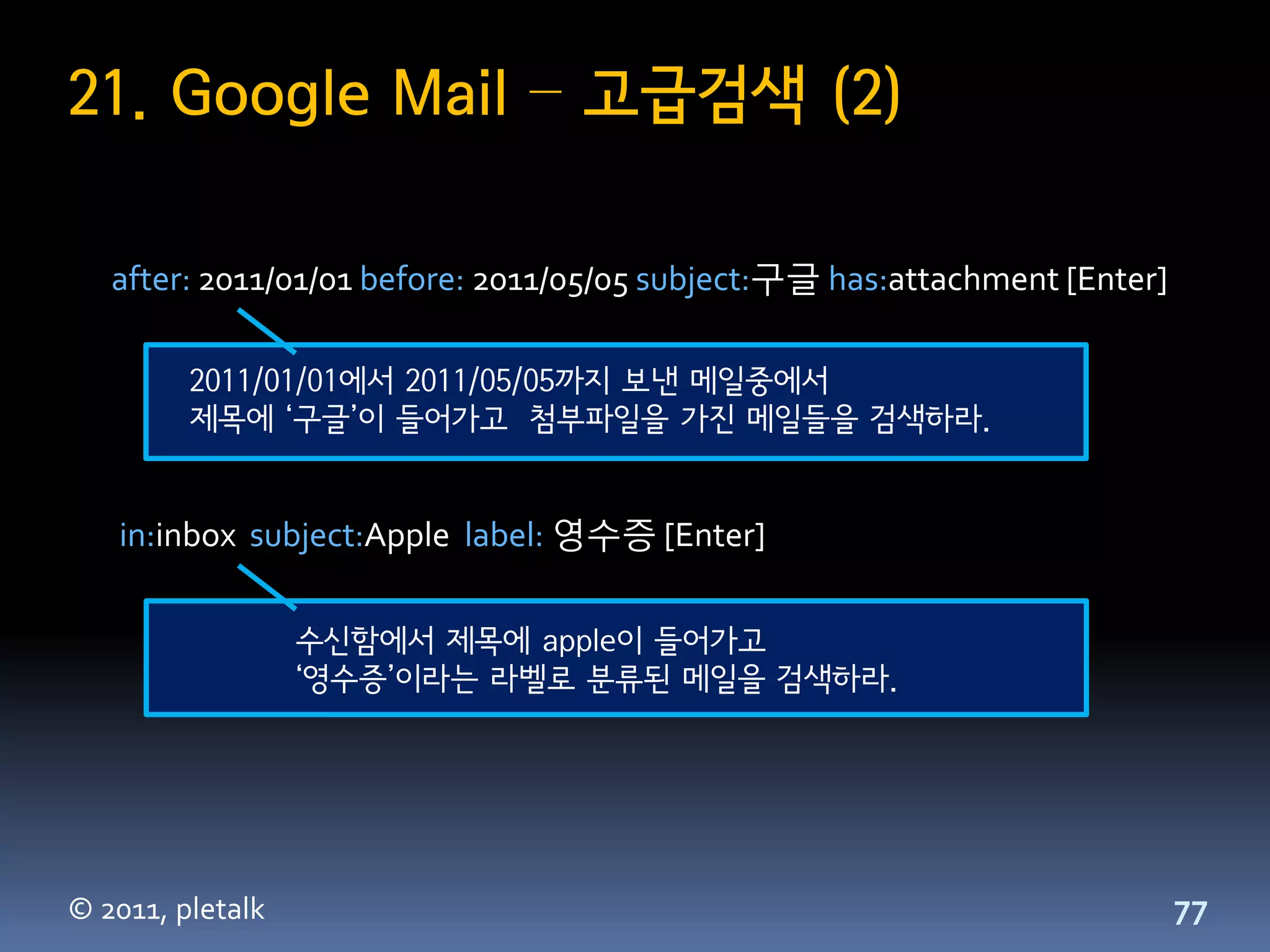 21. Google Mail – 고급검색 (2)

   after: 2011/01/01 before: 2011/05/05 subject:구글 has:attachment [Enter]

         2011/01/01에서 2011/05/05까지 보낸 메일중에서
         제목에 ‘구글’이 들어가고 첨부파일을 가진 메일들을 검색하라.


   in:inbox subject:Apple label: 영수증 [Enter]

                  수신함에서 제목에 apple이 들어가고
                  ‘영수증’이라는 라벨로 분류된 메일을 검색하라.




© 2011, pletalk                                                             77
 