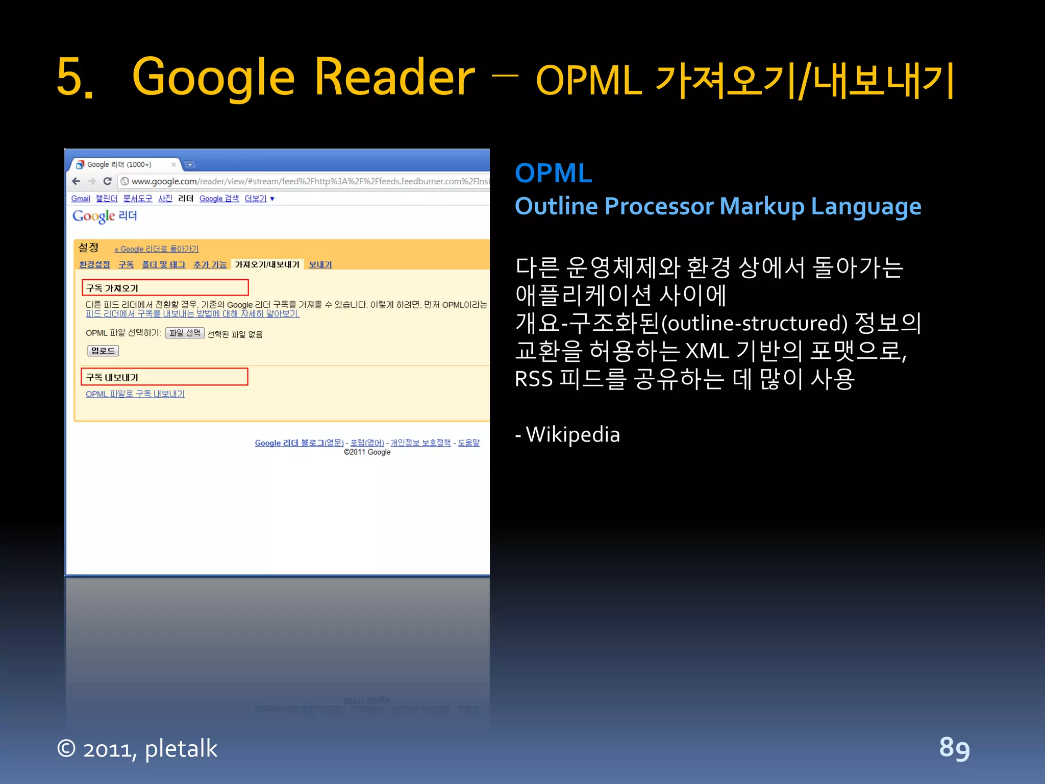 5. Google Reader –   OPML 가져오기/내보내기

                  OPML
                  Outline Processor Markup Language

                  다른 운영체제와 환경 상에서 돌아가는
                  애플리케이션 사이에
                  개요-구조화된(outline-structured) 정보의
                  교환을 허용하는 XML 기반의 포맷으로,
                  RSS 피드를 공유하는 데 많이 사용

                  - Wikipedia




© 2011, pletalk                                       89
 
