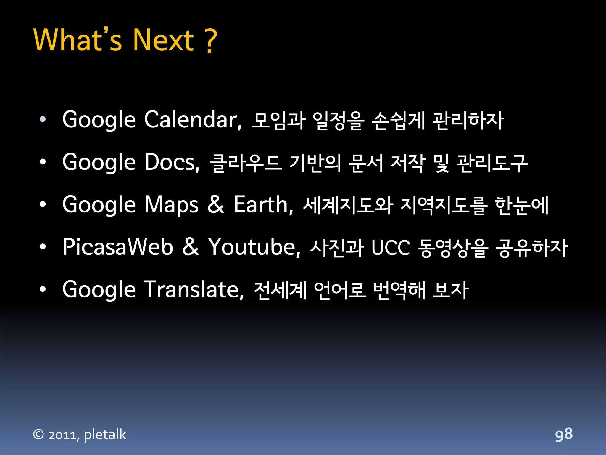 What’s Next ?

 • Google Calendar, 모임과 일정을 손쉽게 관리하자
 • Google Docs, 클라우드 기반의 문서 저작 및 관리도구
 • Google Maps & Earth, 세계지도와 지역지도를 한눈에
 • PicasaWeb & Youtube, 사진과 UCC 동영상을 공유하자
 • Google Translate, 전세계 언어로 번역해 보자




© 2011, pletalk                           98
 