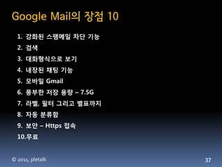Google Mail의 장점 10
  1. 강화된 스팸메일 차단 기능
  2. 검색
  3. 대화형식으로 보기
  4. 내장된 채팅 기능
  5. 모바일 Gmail
  6. 풍부한 저장 용량 – 7.5G
  7. 라벨,...