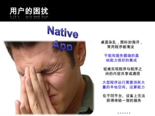 用户的困扰


        桌面杂乱，图标如海洋，
          常用程序被淹没

        不能和服务器端的基
         础能力很好的集成

        较难实现程序与程序之
         间的内容共享或通信

        大型程序运行需要消耗大
        量的本地空间、运算能力

        在不同平台、设备上无法
         获得体验一致的服务


            ……
 