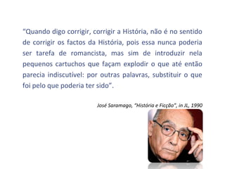 “Quando digo corrigir, corrigir a História, não é no sentido
de corrigir os factos da História, pois essa nunca poderia
ser tarefa de romancista, mas sim de introduzir nela
pequenos cartuchos que façam explodir o que até então
parecia indiscutível: por outras palavras, substituir o que
foi pelo que poderia ter sido”.

                        José Saramago, “História e Ficção”, in JL, 1990
 
