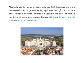 Memorial do Convento foi concebido por José Saramago no início
dos anos oitenta. Segundo o autor, a primeira intenção de criar esta
obra ter-lhe-á ocorrido durante um passeio em que, olhando o
mosteiro, diz aos que o acompanhavam: «Gostava de meter um dia
isto dentro de um romance».
 