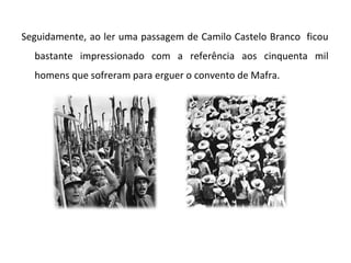 Seguidamente, ao ler uma passagem de Camilo Castelo Branco ficou
  bastante impressionado com a referência aos cinquenta mil
  homens que sofreram para erguer o convento de Mafra.
 