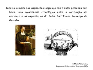 Todavia, a maior das inspirações surgiu quando o autor percebeu que
  havia uma coincidência cronológica entre a construção do
  convento e as experiências do Padre Bartolomeu Lourenço de
  Gusmão.




                                                              In Maria Alzira Seixo,
                                         Lugares de Ficção em José Saramago, INCM
 