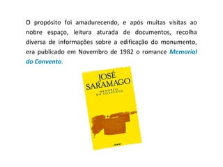 O propósito foi amadurecendo, e após muitas visitas ao
nobre espaço, leitura aturada de documentos, recolha
diversa de informações sobre a edificação do monumento,
era publicado em Novembro de 1982 o romance Memorial
do Convento.
 