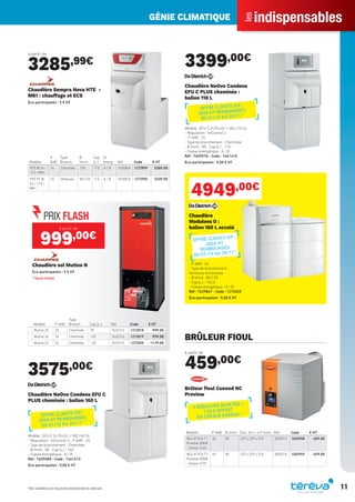 indispensables
les
GÉNIE CLIMATIQUE
11
à partir de
3285,99€
Modèle
P
(kW)
Type
Branch.
Ø
(mm)
Cap.
(L.)
Cl.
énerg. Réf Code € HT
HTE BI 24 /
110 / MK1
24 Cheminée 125 110 A / B 7630804 1272899 3285.00
HTE FF BI
24 / 110 /
MK1
24 Ventouse 80/125 110 A / B 7630810 1272905 3339.00
Chaudière Sempra Nova HTE -
MK1 : chauffage et ECS
Éco-participation : 5 € HT
Modèle P (kW)
Type
Branch. Cap.(L.) Réf Code € HT
Mutine 20 20 Cheminée 95 7632313 1272818 999.00
Mutine 26 26 Cheminée 120 7632314 1272819 999.00
Mutine 32 32 Cheminée 120 7632315 1272820 1179.00
à partir de
999,00€
Chaudière sol Mutine N
Éco-participation : 5 € HT
* Stock limité
3575,00€
Chaudière NeOvo Condens EFU C
PLUS cheminée : ballon 160 L
Modèle : EFU C 24 PLUS I / VEL160 SL
- Régulation : IniControl 2 - P (kW) : 24
- Type de branchement : Cheminée
- Ø (mm) : 80 - Cap.(L.) : 160
- Classe énergétique : A / B
Réf : 7659580 - Code : 1441413
Éco-participation : 5,00 € HT
3399,00€
Chaudière NeOvo Condens
EFU C PLUS cheminée :
ballon 110 L
Modèle : EFU C 24 PLUS I / VEL110 SL
- Régulation : IniControl 2
- P (kW) : 24
- Type de branchement : Cheminée
- Ø (mm) : 80 - Cap.(L.) : 110
- Classe énergétique : A / B
Réf : 7659576 - Code : 1441410
Éco-participation : 5,00 € HT
4949,00€
Chaudière
Modulens O :
ballon 160 L accolé
- P (kW) : 24
- Type de branchement :
Ventouse horizontale
- Ø (mm) : 80/125
- Cap.(L.) : 155,6
- Classe énergétique : A / B
Réf : 7629847 - Code : 1272025
Éco-participation : 5,00 € HT
BRÛLEUR FIOUL
à partir de
459,00€
Modèle P (kW) Ø (mm) Dim. (H x l x P mm) Réf Code € HT
NC4 H101A T1
Proview 30KW
- Gicleur 0.60
30 80 237 x 229 x 310 3832014 1065958 459.00
NC4 H101A T1
Proview 40KW
- Gicleur 0.75
40 80 237 x 229 x 310 3832016 1065959 459.00
Brûleur ﬁoul Cuenod NC
Proview
5 BRÛLEURS ACHETÉS =
120 € OFFERT
EN CHÈQUE CADEAU*
*Voir conditions sur document promotionnel du fabricant
OFFRE CLIENTS VIP :
300€ HT REMBOURSÉS
DU 01/10 AU 30/11 *
OFFRE CLIENTS VIP :
300€ HT REMBOURSÉS
DU 01/10 AU 30/11 *
OFFRE CLIENTS VIP :
400€ HT
REMBOURSÉS
DU 01/10 AU 30/11 *
Tereva_Indispensables_AUT-HIVER2017.indd 11 03/08/2017 14:31
 