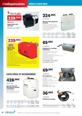 indispensablesles GÉNIE CLIMATIQUE
12 PRIX NETS PRO H.T hors Éco-participation. Le montant de l’Éco-participation en sus du prix de vente H.T. Offre réservée aux professionnels.
339,00€
Brûleur Stella 4134 -
20/34 KW
Brûleur Stella 4134 - 20/34 kw fuel
Réf : 071905 - Code : 751258Y
239,00€
Brûleur ﬁoul
RIELLO 40 G3
Millenium
Le brûleur ﬁoul Riello
40 G3 Millenium dispose
d’une plage de puissance
allant de 19 à 35 kW,
c’est un modèle 1 allure.
Il est disponbile en version avec
ou sans réchauffeur. Il est reconnu pour son
très bon rapport qualité prix. Sa taille peut emcombrante
permet un réglage facile, ainsi le volet d’air s’ouvre
et se referme par un vérin. Son faible niveau sonore est un atout indéniable, en
effet, il est doté d’une protection acoustique qui est intégrée dans son capot. La
maintenance de ce brûleur est d’autant plus simple que le nombre de pièces
détachées est restreinte.
Réf : 3743140 - Code : 1264500
CUVE FIOUL ET ACCESSOIRES
à partir de
428,90€
H (mm) l (mm) L (mm) Modèle Contenance (L.) Réf Code € HT
1810 780 2300 Confort 2000 31380 748619L 814.90
1300 750 1730 Confort
Basic
1000 30265 531058K 428.90
1800 750 1730 Confort
Basic
1500 30266 531059V 469.00
Réservoir ﬁoul anti-
débordement Eurolentz
Confort/Basic
Gamme double paroi
Avec bac anti-débordement intégré
Pour usage intérieur exclusif
à partir de
224,90€
H (mm) l (mm) L (mm) Contenance (L.) Réf Code € HT
1260 720 1650 1000 24364 056305J 224.90
1750 720 1650 1500 24365 056306U 264.90
1780 720 218 2000 24366 056307F 359.90
Réservoir ﬁoul autoportant
Eurolentz
Réservoir ﬁoul plastique non enterré
autoportant avec bossage autorisant
la suppression des bandages métalliques
pour un usage intérieur exclusif
Conforme à la réglementation
Gamme simple paroi
65,90€
Pompe bac 2 L centrifuge
fuel 400 L/H
Pompe de relevage condensats SI 1830
Pour chaudières à condensation ﬁoul
Débit 400 l/h
Hauteur de refoulement maxi : 3,7 m
Relevage haute température (65°C) et acides (pH > 2)
Bac intégré de 0,5 L amovible
Clapet anti-retour intégré
Flotteur anti-retour intégré
Flotteur résistant aux acides et aux huiles
Réf : SI1830SCUN23 - Code : 1160810
Éco-participation : 0,42 € HT
69,90€
Kit complet fuel
Kit complet ﬁoul pour cuve plastique
Composé de :
Flexo-Bloc 2’’ x 2000 mm
Filtre ﬁoul «Olipur" ﬁletage femelle des
2 côtés 3/8’’
Jeu de raccords à bourrage «Oﬁx-Oil" 8,
10 et 12 mm
Bouchon d’évent 1’’1/4
Réf : 2064051 - Code : 111371N
à partir de
36,00€
Libellé Réf Code € HT
Flexobloc double conduite 50x60-2 m h2000 2053051 073122G 39.50
Flexobloc aspiration ﬂottante simple cond. 1’’1/2 2052051 531755H 36.00
Flexobloc de soutirage
Tereva_Indispensables_AUT-HIVER2017.indd 12 03/08/2017 14:31
 