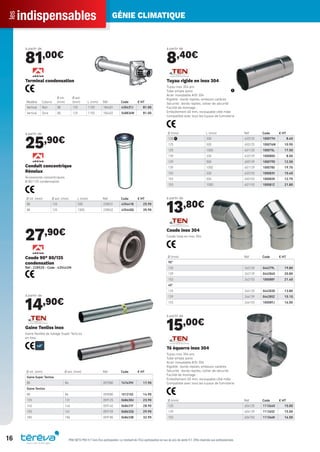 indispensablesles GÉNIE CLIMATIQUE
16 PRIX NETS PRO H.T hors Éco-participation. Le montant de l’Éco-participation en sus du prix de vente H.T. Offre réservée aux professionnels.
à partir de
81,00€
Modèle Coloris
Ø int.
(mm)
Ø ext.
(mm) L (mm) Réf Code € HT
Vertical Noir 80 125 1150 184401 435437J 81.00
Vertical Ocre 80 125 1150 184402 548836W 81.00
Terminal condensation
à partir de
25,90€
Ø int. (mm) Ø ext. (mm) L (mm) Réf Code € HT
80 125 500 228531 435441B 25.90
80 125 1000 228532 435440Q 35.90
Conduit concentrique
Rénolux
Accessoires concentriques
Ø 80/125 condensation
27,90€
Coude 90° 80/125
condensation
Réf : 228520 - Code : 435442M
à partir de
14,90€
Ø int. (mm) Ø ext. (mm) Réf Code € HT
Gaine Super Tenliss
80 86 057080 747639V 17.90
Gaine Tenliss
80 86 059080 1012102 14.90
125 131 059125 068630U 23.90
140 146 059140 068631F 28.90
155 161 059155 068632Q 29.90
180 186 059180 068633B 32.90
Gaine Tenliss inox
Gaine ﬂexible de tubage Super TenLiss
en Inox
à partir de
8,40€
Ø (mm) L (mm) Réf Code € HT
125 ᕡ 330 633125 100077H 8.40
125 500 650125 100076W 10.90
125 1000 601125 100075L 17.50
139 330 633139 100080O 8.50
139 500 650139 100079D 12.50
139 1000 601139 100078S 19.70
153 330 633153 100083V 10.40
153 500 650153 100082K 12.70
153 1000 601153 100081Z 21.80
ᕡ
Tuyau rigide en inox 304
Tuyau inox 304 pro
Tube simple paroi
Acier inoxydable AISI 304
Rigidité : bords repliés, embouts calibrés
Sécurité : bords repliés, collier de sécurité
Facilité de montage :
Emboîtement 60 mm, recoupable côté mâle
Compatible avec tous les tuyaux de fumisterie
à partir de
13,80€
Ø (mm) Réf Code € HT
90°
125 262125 044279L 19.80
139 262139 044284O 20.80
153 262153 100088Y 21.40
45°
125 264125 044283D 13.80
139 264139 044285Z 15.10
153 264153 100089J 16.00
Coude inox 304
Coude lisse en inox 304.
à partir de
15,00€
Ø (mm) Réf Code € HT
125 604125 111364O 15.00
139 604139 111365Z 15.00
153 604153 111366K 16.50
Té équerre inox 304
Tuyau inox 304 pro
Tube simple paroi
Acier inoxydable AISI 304
Rigidité : bords repliés, embouts calibrés
Sécurité : bords repliés, collier de sécurité
Facilité de montage :
Emboîtement 60 mm, recoupable côté mâle
Compatible avec tous les tuyaux de fumisterie
Tereva_Indispensables_AUT-HIVER2017.indd 16 03/08/2017 14:31
 
