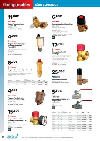 indispensablesles GÉNIE CLIMATIQUE
20 PRIX NETS PRO H.T hors Éco-participation. Le montant de l’Éco-participation en sus du prix de vente H.T. Offre réservée aux professionnels.
11,00€
Clapet d’isolement pour
vase 3/4 MF
Dim. (mm) : 20 x 27
Réf : CAI03P - Code : 1075156
4,00€
Purgeur d’air automatique
encombrement réduit
Flovent 3/8"
Plage de températures (mini-maxi en °C) :
-10°C à 120°C
- H (mm) : 63
- Pression (bar) : 6
Réf : 27720 - Code : 1249454
à partir de
6,00€
Ø (mm) H (mm)
Type de
raccordement Réf Code € HT
30 78 3/8 27750 339971X 6.00
30 75,5 1/2 27740 074247F 8.00
Purgeur d’air automatique Flexvent
Purgeur automatique Flexvent
Pour circuits fermés de chauffage à eau chaude ou de
réfrigération. Avec vanne d’isolement.
A ﬂotteur.
4,50€
Purgeur d’air droit avec
clapet automatique 3/8"
- Ø (mm) : 12 x 17
- Matière : Laiton
Réf : PGOVC-02 - Code : 1140587
15,50€
Soupape de sécurité
chauffage Prescomano - NF
Matière : Laiton
- Pression (bar) : 3
- Type de raccordement : Entrée 1/2" F;
sortie 1/2" F
Réf : 27684 - Code : 339969B
6,00€
Soupape de sécurité chauffage
sans mano
Soupape de sécurité 3 bar FF
Norme NF
Manomètre : Sans
- Ø (mm) : 15 x 21 - Matière : Laiton
- Pression (bar) : 3
- Type de raccordement : Femelle - Femelle
Réf : SS-01 - Code : 1143041
17,70€
Soupape de sécurité
chauffage
Soupape de sécurité pour installation de
chauffage central à circuit fermé Prescor
Pour circuit jusqu’à 50% de glycol
- Ø (mm) : DN 20 - Matière : Laiton
- Pression (bar) : 3
- Type de raccordement : Entrée 3/4" F;
sortie 3/4" F
Réf : 27025 - Code : 072069T
25,00€
Soupape différentielle
Soupape différentielle
Réf : 22L0265220 - Code : 1143364
à partir de
5,00€
Ø (mm)
L
(mm)
Pression
nominale (en bar) Type Réf Code € HT
FF
20x27 58 40 Femelle 0814R405 545244E 5.00
26x34 69 40 Femelle 0814R406 545245P 8.00
33x42 81 40 Femelle 0814R407 545246A 13.00
40x49 93 40 Femelle 0814R408 545247L 18.00
MF
20x27 70 40 Mâle / Femelle 0815R405 545258C 5.00
26x34 79 40 Mâle / Femelle 0815R406 545259N 8.00
33x42 91 40 Mâle / Femelle 0815R407 545260Y 13.00
40x49 104 40 Mâle / Femelle 0815R408 545261J 18.00
Vannes BS ASTER PN 40 à
poignée plate
Passage intégral
ACS
Poignée plate en acier
Tereva_Indispensables_AUT-HIVER2017.indd 20 03/08/2017 14:31
 