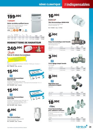 indispensables
les
GÉNIE CLIMATIQUE
29
à partir de
199,00€
Coloris
P
(W)
Soufflant
(P en W)
l
(mm)
H
(mm)
Ep.
(mm) Réf Code € HT
Blanc 600 800 340 670 100 0017925BB 979236E 199.00
Acier 600 800 340 670 100 0017925AB 1214558 199.00
Sèche-serviettes soufﬂant Aurore
Radiateur sèche-serviettes électrique - Aurore -
600W de corps + 800W de soufflant.
Éco-participation : 0,83 € HT
ROBINETTERIE DE RADIATEUR
240,00€
Pack de 10 robinets thermostatiques
Pack de 10 robinets thermostatiques comprenant 10 têtes gaz, 10 corps et 1
pass’sport 3 activités
Réf : 193B0238 - Code : 2031290
15,90€
Ensemble thermostatique
ﬁleté femelle
Ensemble thermostatique classic femelle
Comprenant : 1 tête thermostatique, 1 corps équerre thermostatisable 15 x 21, 1
coude de réglage 15 x 21
Réf : 28120400 - Code : 1226698
15,90€
Ensemble thermostatique
ﬁleté mâle
Ensemble thermostatique classic ﬁleté mâle 1/2”
Comprenant : 1 tête thermostatique, 1 corps
équerre thermostatisable ﬁleté mâle 15 x 21, 1
coude de réglage mâle 15 x 21
Réf : 28110400 - Code : 1226699
6,99€
Tête thermostatique
Tête thermostatique bulbe liquide M30
Variation temporelle : 0,40
Réf : 26340000 - Code : 1226666
16,90€
Tête thermostatique SENSO M28
Tête thermostatique bulbe liquide
Variation temporelle : 0.4
Réf : R100000 - Code : 1215968
à partir de
6,90€
Dim. (mm) Libellé Réf Code € HT
12 x 17 Fileté femelle 320300 1226683 6.90
15 x 21 Fileté femelle 320400 1226680 7.90
Corps thermostatique droit femelle
Corps thermostatique droit
Tête manuelle incluse
à partir de
3,50€
Dim. (mm) Libellé Réf Code € HT
12 x 17 Fileté femelle 1540300 1226687 4.30
15 x 21 Fileté femelle 1540400 1226676 3.50
Té de réglage simple femelle
Té de réglage
à partir de
8,50€
Dim. (mm) Libellé Réf Code € HT
20 x 27 Droit 3010580 1226672 8.50
20 x 27 Equerre 3020580 1226675 8.50
Répartiteur pour
robinetterie intégrée
Répartiteur
à partir de
18,90€
Libellé Réf Code € HT
Droit 29120402 1249883 18.90
Equerre 29130402 1249884 18.90
Corps thermostatique
pour radiateurs verticaux
Corps thermostatique pour radiateur
6T vertical
Entraxe 50 mm pour installation
bitube euroconus 3/4 - mâle 1/2
1 PACK ACHETÉ =
1 PASS SPORT 3 ACTIVITÉS
OFFERT *
*Voir conditions sur document promotionnel du fabricant
Tereva_Indispensables_AUT-HIVER2017.indd 29 03/08/2017 14:32
 