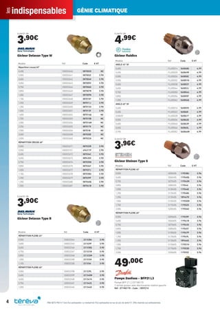 indispensablesles GÉNIE CLIMATIQUE
4 PRIX NETS PRO H.T hors Éco-participation. Le montant de l’Éco-participation en sus du prix de vente H.T. Offre réservée aux professionnels.
à partir de
3,90€
Modèle Réf Code € HT
Répartition creuse 45°
0,40G S50032640 087002O NC
0,50G S50032641 087003Z 3.90
0,60G S50032642 087004K 3.90
0,65G S50032643 087005V 3.90
0,75G S50032644 087006G 3.90
0,85G S50032645 087007R 3.90
1,00G S50032647 087009N 3.90
1,10G S50032648 087010Y 3.90
1,25G S50032649 087011J 3.90
1,35G S50032650 087012U 3.90
1,50G S50032651 087013F 3.90
1,65G S50032652 087014Q NC
1,70G S50032653 087015B NC
2,00G S50032654 087016M NC
2,25G S50032655 087017X NC
2,50G S50032656 087018I NC
3,00G S50032658 087020E NC
3,50G S50032660 087022A NC
RÉPARTITION CREUSE 60°
0,50G S50032671 087033R 3.90
0,55G S50033101 494311P 3.90
0,60G S50032672 087034C 3.90
0,65G S50032673 089435X 3.90
0,75G S50032674 087035N 3.90
0,85G S50032675 087036Y 3.90
1,00G S50032677 087037J 3.90
1,10G S50032678 087038U 3.90
1,25G S50032679 087039F 3.90
1,35G S50032680 087040Q 3.90
1,50G S50032681 087041B 3.90
Gicleur Delavan Type W
à partir de
3,90€
Modèle Réf Code € HT
RÉPARTITION PLEINE 45°
0,50G S50032344 221328U 3.90
0,60G S50032345 221329F 3.90
0,65G S50032346 221330Q 3.90
0,75G S50032347 221331B 3.90
0,85G S50032348 221332M 3.90
1,00G S50032350 221333X 3.90
1,10G S50032350 221334I 3.90
RÉPARTITION PLEINE 60°
0,50G S50032398 221339L 3.90
0,60G S50032399 221340W 3.90
0,65G S50032400 221341H 3.90
0,75G S50032401 221342S 3.90
1,00G S50032404 221344O 3.90
Gicleur Delavan Type B
à partir de
4,99€
Modèle Réf Code € HT
ANGLE 45° SF
0,40G FLU05014 565848G 4.99
0,45G FLU05020 565849R 4.99
0,50G FLU05026 565850C 4.99
0,55G FLU05032 565851N 4.99
0,60G FLU05038 565852Y 4.99
0,65G FLU05044 565853J 4.99
0,75G FLU05050 565854U 4.99
0,85G FLU05056 565855F 4.99
1,00G FLU05062 565856Q 4.99
ANGLE 60° SF
0,40G FLU05016 565859X 4.99
0,45G FLU05022 565860I 4.99
0,50GSF FLU05028 565861T 4.99
0,55G FLU05034 565862E 4.99
0,60G FLU05040 565863P 4.99
0,65G FLU05046 565865L 4.99
0,75G FLU05052 565866W 4.99
Gicleur ﬂuidics
à partir de
3,96€
Modèle Réf Code € HT
RÉPARTITION PLEINE 45°
0,50G S05045S 119538U 3.96
0,60G S06045S 119540Q 3.96
0,75G S07545S 119542M 3.96
0,85G S08545S 119544I 3.96
1,00G S10045S 119546E 3.96
1,25G S12545S 119548A 3.96
1,35G S13545S 189467D 3.96
1,50G S15045S 119550W 3.96
1,75G S17545S 119552S 3.96
2,00G S20045S 119554O 3.96
RÉPARTITION PLEINE 60°
0,50G S05060S 119539F 3.96
0,60G S06060S 119541B 3.96
0,75G S07560S 119543X 3.96
0,85G S08560S 119545T 3.96
1,00G S10060S 119547P 3.96
1,25G S12560S 119549L 3.96
1,35G S13560S 189466S 3.96
1,50G S15060S 119551H 3.96
1,75G S17560S 119553D 3.96
2,00G S20060S 119555Z 3.96
Gicleur Steinen Type S
49,00€
Pompe Danfoss - BFP21 L3
Pompe BFP 21 L3 071N0170
2 sorties gicleur avec électrovanne rotation gauche
Réf : 071N0170 - Code : 185921X
Tereva_Indispensables_AUT-HIVER2017.indd 4 03/08/2017 14:31
 