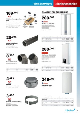 indispensables
les
GÉNIE CLIMATIQUE
31
169,90€
Kit ballon thermodynamique
D.160
Kit de raccordement thermodynamique
Silencieux : absorption des bruits
aérauliques
Performant : faibles pertes de charges
grâce à une surface intérieure lisse
Réf : 188850 - Code : 1245834
20,90€
Conduit Ubiﬂux isolé
Ø 160 mm 1 ml
Accessoires conduit UbiFlux
Réf : 188211 - Code : 1222350
à partir de
8,90€
Modèle Ø (mm) Réf Code € HT
45°C 160 188224 1223802 8.90
90°C 160 188225 1222351 11.50
Coude Ubiﬂux isolé
Accessoires conduit UbiFlux
4,50€
Raccord
Accessoires conduit UbiFlux Ø 160
Réf : 188255 - Code : 1222352
3,40€
Collier de ﬁxation conduit Ø
160 mm
Accessoires conduit UbiFlux
Réf : 169139 - Code : 1222353
CHAUFFE-EAU ÉLECTRIQUE
à partir de
260,00€
Cap.(L.) Dim. (H x l x P mm) Cl. énerg. Réf Code € HT
40 L 765 x 490 x 290 B 157104 1409598 260.00
65 1090 x 490 x 290 B 157106 1409599 276.00
80 1300 x 490 x 290 B 157108 1409600 296.00
Chauffe-eau plat LINEO
Chauffe-eau électrique plat LINEO
Installation verticale ou horizontale
Résistance stéatite
230 V monophasée
Éco-participation : 5 € HT
à partir de
260,00€
Cap.(L.) Dim. (H x l x P mm) Cl. énerg. Réf Code € HT
40 765 x 490 x 290 B 231038 1413157 260.00
65 1090 x 490 x 290 B 241098 1413158 276.00
80 1300 x 490 x 290 B 251106 1413159 296.00
Chauffe-eau plat MALICIO
Chauffe-eau électrique plat MALICIO
Installation verticale ou horizontale
Résistance stéatite
230 V monophasée
Éco-participation : 5 € HT
à partir de
246,00€
Cap.(L.)
Technologie
pour l’eau
chaude
Ø
(mm) Tension (V)
Cl.
énerg. Réf Code € HT
Vertical mural
150 ACI 530 230 kitable C 153115 548995D 246.00
200 ACI 530 230 kitable C 153120 548999V 279.00
Sur socle
300 ACI 570 230 kitable C 154330 529501R 464.00
Chauffe-eau ZENEO
Éco-participation : 5 € HT
Tereva_Indispensables_AUT-HIVER2017.indd 31 03/08/2017 14:32
 