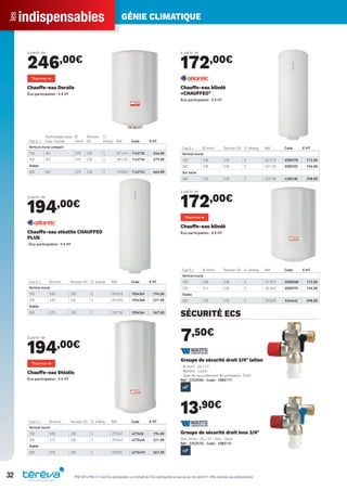 indispensablesles GÉNIE CLIMATIQUE
32 PRIX NETS PRO H.T hors Éco-participation. Le montant de l’Éco-participation en sus du prix de vente H.T. Offre réservée aux professionnels.
à partir de
246,00€
Cap.(L.)
Technologie pour
l’eau chaude
Ø
(mm)
Tension
(V)
Cl.
énerg. Réf Code € HT
Vertical mural compact
150 ACI 570 230 C 871415 1162735 246.00
200 ACI 570 230 C 881420 1162736 279.00
Stable
300 ACI 575 230 C 292045 1162743 464.00
Chauffe-eau Duralis
Éco-participation : 5 € HT
à partir de
194,00€
Cap.(L.) Ø (mm) Tension (V) Cl. énerg. Réf Code € HT
Vertical mural
150 530 230 C 051015 1054369 194.00
200 530 230 C 051020 1054368 221.00
Stable
300 570 230 C 052130 1054366 367.00
Chauffe-eau stéatite CHAUFFEO
PLUS
CÉco-participation : 5 € HT
à partir de
194,00€
Cap.(L.) Ø (mm) Tension (V) Cl. énerg. Réf Code € HT
Vertical mural
150 505 230 C 271047 427540I 194.00
200 513 230 C 281042 427544A 221.00
Stable
300 575 230 C 292031 427547H 367.00
Chauffe-eau Stéatis
Éco-participation : 5 € HT
à partir de
172,00€
Cap.(L.) Ø (mm) Tension (V) Cl. énerg. Réf Code € HT
Vertical mural
150 530 230 C 021115 058037D 172.00
200 530 230 C 021120 058039Z 196.00
Sur socle
300 570 230 C 022130 428518C 298.00
Chauffe-eau blindé
«CHAUFFEO"
Éco-participation : 5 € HT
à partir de
172,00€
Cap.(L.) Ø (mm) Tension (V) Cl. énerg. Réf Code € HT
Vertical mural
150 505 230 C 271072 050096M 172.00
200 513 230 C 281067 050097X 196.00
Stable
300 575 230 C 292039 536444C 298.00
Chauffe-eau blindé
Éco-participation : 5 € HT
SÉCURITÉ ECS
7,50€
Groupe de sécurité droit 3/4" laiton
- Ø (mm) : 20 x 27
- Matière : Laiton
- Type de raccordement de plomberie : Droit
Réf : 2252550 - Code : 1085117
13,90€
Groupe de sécurité droit inox 3/4"
Dim. (mm) : 20 x 27 - Dim. : Droit
Réf : 2252570 - Code : 1085131
Tereva_Indispensables_AUT-HIVER2017.indd 32 03/08/2017 14:32
 