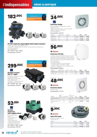 indispensablesles GÉNIE CLIMATIQUE
36 PRIX NETS PRO H.T hors Éco-participation. Le montant de l’Éco-participation en sus du prix de vente H.T. Offre réservée aux professionnels.
182,00€
Kit VMC simple ﬂux hygroréglable Bahia Optima Standard
Kit VMC hygroréglable BAHIA OPTIMA STD T3+
Comprenant : 1 bouche d’extraction cuisine, 1 bouche d’extraction salle de bain, 1
bouche d’extraction WC
Classe énergétique E
Réf : 11033217 - Code : 1383343
Éco-participation : 0,83 € HT
299,00€
Kit Bahia compact
MW T3 + Hygro
Kit VMC Bahia Compact micro-watt
Kit VMC hygroréglabe
Modèle basse comsommation
Classe énergétique B
Comprenant : 1 groupe d’extraction,
3 bouches d’extraction Curve
Réf : 11033203 - Code : 1242141
Éco-participation : 0,83 € HT
52,00€
Kit VMC
simple ﬂux
auto-réglable Sekoia
Kit VMC autoréglable
Sekoia 2S
Classe énergétique F
Comprenant :
1 groupe d’extraction,
1 bouche d’extraction Ø 125,
2 bouches d’extraction Ø 80,
1 interrupteur 2 vitesses
Réf : 11026114 - Code : 151854Y
Éco-participation : 0,83 € HT
à partir de
34,00€
Modèle Débit (m3/h) Ø (mm) Réf Code € HT
Design 100 70 100 11022300 1242348 34.00
Design 100 T 70 100 11022301 1214842 44.00
Design 100 H 70 100 11022302 1701385 56.00
Extracteur Design
Permet de ventiler ponctuellement une pièce
Diamètre 100 mm
3 options de fonctionnement : manuel, minuterie
réglable ou détection d’humidité
Classe énergétique E
Éco-participation : 0,83 € HT
à partir de
96,90€
Libellé Débit (m3/h) Ø (mm) P (W) Réf Code € HT
VPI MAX 100 HY 22 / 30 / 50 99 1 / 1,7 123041 1248463 105.90
VPI MAX 100 T 22 / 30 / 50 99 1 / 1,7 123040 1248462 96.90
Extracteur VPI MAX
L’extracteur permanent VPI MAX évacue l’air vicié des
salle de bains et WC en adaptant son débit au besoin
de la pièce, permettant ainsi des économies d’énergie
(moins de 2 euros de consommation d’électricité par
an en coût annuel)
Ses caractéristiques :
- affichage des débits d’air et de la pression
- confort acoustique : seulement 17 dB(A)
- simplicité : montage sur mur ou au plafond / rejet
direct ou sur conduit long
Éco-participation : 0,83 € HT
à partir de
48,00€
Libellé
Débit
(m3/h) Prof. (mm)
Dim. (L x H
x P mm) Réf Code € HT
Extracteur Styléa
100
95 95 160 x 160
x 95
123116 423998U 48.00
Extracteur Styléa
100 T
95 95 160 x 160
x 95
123115 423999F 72.00
Extracteur Stylea
Extracteur Stylea
Éco-participation : 0,17 € HT
à partir de
9,99€
Ø (mm) Réf Code € HT
80 423050 1241342 9.99
125 423053 1111720 12.90
160 423142 1241489 21.99
Gaine PVC isolée
Épaisseur de l’isolant : 25 mm
Longueur de 6 ml
*Voir conditions sur document promotionnel du fabricant
Tereva_Indispensables_AUT-HIVER2017.indd 36 03/08/2017 14:32
 