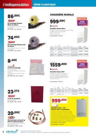 indispensablesles GÉNIE CLIMATIQUE
6 PRIX NETS PRO H.T hors Éco-participation. Le montant de l’Éco-participation en sus du prix de vente H.T. Offre réservée aux professionnels.
86,00€
Kit ramonage hérisson
Rilsan 10 mètres
Kit ramonage hérisson Rilsan - Canne en
polypropylène
Réf : 909901 - Code : 056075B
74,00€
Kit ramonage hérisson acier
10 mètres
Kit ramonage hérisson acier - Canne en
polypropylène
Réf : 909900 - Code : 056071J
8,40€
Carnet de ramonage
Carnet de ramonage
Ce carnet de ramonage est composé de
50 feuilles.
Celles-ci sont auto-copiantes en triple
exemplaires.
Réf : S99911963 - Code : 057297B
23,27€
Livret de chaufferie
Livret de chaufferie
Réf : 904355 - Code : 410675D
20,00€
Thermocouple universel Lg
900 mm spécial propane
Thermocouple universel 6 raccords Lg
900mm spécial propane
Réf : BLO20112 - Code : 776433X
CHAUDIÈRE MURALE
à partir de
999,00€
Modèle
P
(kW)
Type
Branch. Ø (mm)
Cl.
énerg. Réf Code € HT
NAEMA
Micro 25
25 Ventouse
horizontale
60/100 A / A 021202/074284/
074287/074255
1407937 999.00
NAEMA
Micro 30
30 Ventouse
horizontale
60/100 A / A 021203/074284/
074287/074255
1407938 1160.00
NAEMA
Micro 35
35 Ventouse
horizontale
60/100 A / A 021204/074284/
074287/074255
1407939 1299.00
Chaudière Naema Micro
Chaudière murale gaz à condensation de 25 à 35 kW
chauffage + ECS micro-accumulée
Débit : 12,5 à 17 l/min,
ventouse horizontale
Éco-participation : 5,00 € HT
à partir de
1559,00€
Modèle
P
(kW)
Type
Branch.
Ø
(mm)
Cap.
(L.)
Cl.
énerg. Réf Code € HT
NAEMA
Duo 30
29,6 Ventouse
horizontale
60/
100
2 x
16
A / B 021205/21231/
074329/074255
1407935 1559.00
NAEMA
Duo 35
34,5 Ventouse
horizontale
60/
100
46 A / B 021206/074285/
074330/074255
1407936 1699.00
Chaudière Naema DUO
Chaudière murale gaz à condensation 4,3
à 29,6 kW chauffage + ECS accumulée
18,2 l/min (à associer obligatoirement au
dosseret HYDRO EFFICIENCY réf. 021231),
ventouse horizontale
Éco-participation : 5,00 € HT
999,00€
Chaudière Initia + HTE :
ECS par micro-accumulation
Chaudière murale gaz condensation chauffage
et eau chaude sanitaire par micro-accumulation.
Disponible en puissances 24 kW, 28 kW et 33 kW.
Corps hydraulique en laiton garantie 5 ans. Circulateur
modulant Haute Efficacité Energétique, ﬁltre chauffage
et comptage d’énergie intégrés. Évacuation des fumées
par ventouse ou cheminée. Fonctionnement au gaz
naturel, transformable au GPL sur demande. Conforme
aux exigences de la Directive sur l’Eco-Conception.
Réf : 7629130 - Code : 1272753
Éco-participation : 5,00 € HT
*Voir conditions sur document promotionnel du fabricant
Tereva_Indispensables_AUT-HIVER2017.indd 6 03/08/2017 14:31
 