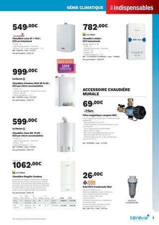 indispensables
les
GÉNIE CLIMATIQUE
7
549,00€
Chaudière Luna ST + Flirt :
ECS en instantané
- P (kW) : 24
- Type de branchement : Cheminée
- Ø (mm) : 125 - Classe énergétique : C / B
Réf : 7628150 - Code : 1272741
Éco-participation : 5,00 € HT
999,00€
Chaudière Vivadens MCR MI PLUS :
ECS par micro-accumulation
- P (kW) : 25
- Type de branchement : Ventouse horizontale
- Ø (mm) : 60/100
- Classe énergétique : A / A
Réf : 7629030 - Code : 1271990
Éco-participation : 5,00 € HT
599,00€
Chaudière Zena MS PLUS :
ECS par micro-accumulation
- P (kW) : 24
- Type de branchement : Cheminée
- Ø (mm) : 125
- Classe énergétique : C / B
Réf : 7629046 - Code : 1272001
Éco-participation : 5,00 € HT
à partir de
1062,00€
Modèle
P
(kW)
Type
Branch.
Ø
(mm) Energie
Cl.
énerg. Réf Code € HT
GVA C
21-5M
22 Ventouse
horizontale
60/
100
GN A / A GVAC21-
5M GN
1250676 1127.00
GVA
C24-5M
24 Ventouse
horizontale
80/
125
GN A / A 7716704668 2016588 1062.00
Chaudière Megalis Condens
Chaudière murale gaz à condensation chauffage
et eau chaude sanitaire par micro-accumulation.
Circulateur modulant Haute Efficacité Energétique.
Evacuation des fumées par ventouse ou cheminée.
Fonctionnement au gaz naturel. Conforme aux
exigences de la règlementation Ecoconception
Éco-participation : 5,00 € HT
782,00€
Chaudière Acleis :
ECS instantanée
Modèle : NGLM 24-7M
- P (kW) : 24
- Type de branchement : Cheminée
- Ø (mm) : 125
- Energie : GN
- Classe énergétique : C / B
Réf : 7716705070+7719002001 - Code : 1180583
Éco-participation : 5,00 € HT
ACCESSOIRE CHAUDIÈRE
MURALE
69,00€
Filtre magnétique compact MG1
Filtre magnétique compact pour chaudière murale
modèle MG1
- Raccord ﬁleté 3/4”M x 3/4"F
- Corps en polymère, cartouche ﬁltrante en acier
inox AISI 304
- Joints d’étanchéité en EPDM PEROX
- Vanne à bille en laiton
- Raccord d’assemblage tournant en laiton
- Raccords ﬁletés MF UNI-EN-ISO 228
- Pression d’exercice max. 3 bars, température
d’exercice 0-90 °C
Réf : 30700500 - Code : 1417354
26,00€
SoluTECH Condensats Mini
Solutech condensat mini
Rend aux condensats un pH conforme au
rejet à l’égout et supprime l’acidité
Evite les rejets acides dans
l’environnement
Utilisable uniquement sur chaudières à
condensation gaz
Convient jusqu’aux chaudières 25 kW
Encombrement réduit de 14 cm
Réf : C0011721 - Code : 1257126
*Voir conditions sur document promotionnel du fabricant
Tereva_Indispensables_AUT-HIVER2017.indd 7 03/08/2017 14:31
 