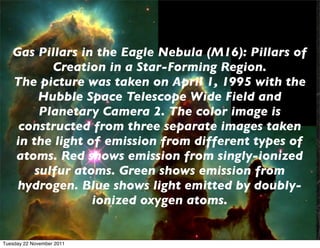 Gas Pillars in the Eagle Nebula (M16): Pillars of
          Creation in a Star-Forming Region.
   The picture was taken on April 1, 1995 with the
        Hubble Space Telescope Wide Field and
        Planetary Camera 2. The color image is
    constructed from three separate images taken
   in the light of emission from different types of
   atoms. Red shows emission from singly-ionized
       sulfur atoms. Green shows emission from
    hydrogen. Blue shows light emitted by doubly-
                 ionized oxygen atoms.


Tuesday 22 November 2011
 