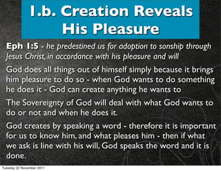 1.b. Creation Reveals
                   His Pleasure
  Eph 1:5 - he predestined us for adoption to sonship through
  Jesus Christ, in accordance with his pleasure and will
  God does all things out of himself simply because it brings
  him pleasure to do so - when God wants to do something
  he does it - God can create anything he wants to
  The Sovereignty of God will deal with what God wants to
  do or not and when he does it.
  God creates by speaking a word - therefore it is important
  for us to know him, and what pleases him - then if what
  we ask is line with his will, God speaks the word and it is
  done.
Tuesday 22 November 2011
 