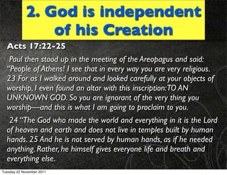2. God is independent
                 of his Creation
  Acts 17:22-25
   Paul then stood up in the meeting of the Areopagus and said:
  “People of Athens! I see that in every way you are very religious.
  23 For as I walked around and looked carefully at your objects of
  worship, I even found an altar with this inscription:TO AN
  UNKNOWN GOD. So you are ignorant of the very thing you
  worship—and this is what I am going to proclaim to you.
   24 “The God who made the world and everything in it is the Lord
  of heaven and earth and does not live in temples built by human
  hands. 25 And he is not served by human hands, as if he needed
  anything. Rather, he himself gives everyone life and breath and
  everything else.
Tuesday 22 November 2011
 