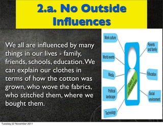 2.a. No Outside
                              Inﬂuences
  We all are inﬂuenced by many
  things in our lives - family,
  friends, schools, education. We
  can explain our clothes in
  terms of how the cotton was
  grown, who wove the fabrics,
  who stitched them, where we
  bought them.

Tuesday 22 November 2011
 