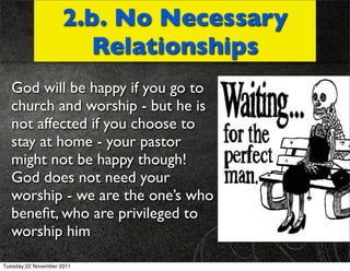 2.b. No Necessary
                       Relationships
  God will be happy if you go to
  church and worship - but he is
  not affected if you choose to
  stay at home - your pastor
  might not be happy though!
  God does not need your
  worship - we are the one’s who
  beneﬁt, who are privileged to
  worship him

Tuesday 22 November 2011
 