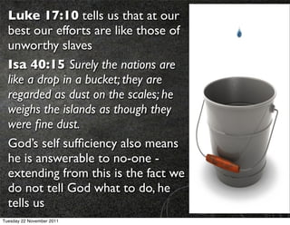 Luke 17:10 tells us that at our
  best our efforts are like those of
  unworthy slaves
  Isa 40:15 Surely the nations are
  like a drop in a bucket; they are
  regarded as dust on the scales; he
  weighs the islands as though they
  were ﬁne dust.
  God’s self sufﬁciency also means
  he is answerable to no-one -
  extending from this is the fact we
  do not tell God what to do, he
  tells us
Tuesday 22 November 2011
 