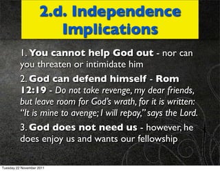 2.d. Independence
                        Implications
          1. You cannot help God out - nor can
          you threaten or intimidate him
          2. God can defend himself - Rom
          12:19 - Do not take revenge, my dear friends,
          but leave room for God’s wrath, for it is written:
          “It is mine to avenge; I will repay,” says the Lord.
          3. God does not need us - however, he
          does enjoy us and wants our fellowship

Tuesday 22 November 2011
 