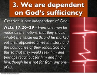 3. We are dependent
              on God’s sufﬁciency
   Creation is not independent of God:
   Acts 17:26-29 - From one man he
   made all the nations, that they should
   inhabit the whole earth; and he marked
   out their appointed times in history and
   the boundaries of their lands. God did
   this so that they would seek him and
   perhaps reach out for him and ﬁnd
   him, though he is not far from any one
   of us.
Tuesday 22 November 2011
 