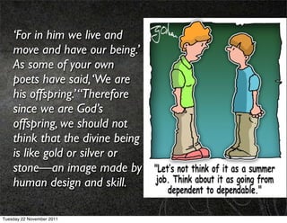 ‘For in him we live and
    move and have our being.’
    As some of your own
    poets have said, ‘We are
    his offspring.’ “Therefore
    since we are God’s
    offspring, we should not
    think that the divine being
    is like gold or silver or
    stone—an image made by
    human design and skill.

Tuesday 22 November 2011
 