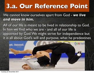 3.a. Our Reference Point
   We cannot know ourselves apart from God - we live
   and move in him.
   All of our life is meant to be lived in relationship to God.
   In him we ﬁnd who we are - and all of our life is
   appointed by God. We might strive for independence but
   it is all about God’s will and purpose, what he predestines




Tuesday 22 November 2011
 