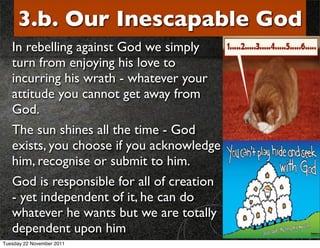 3.b. Our Inescapable God
   In rebelling against God we simply
   turn from enjoying his love to
   incurring his wrath - whatever your
   attitude you cannot get away from
   God.
   The sun shines all the time - God
   exists, you choose if you acknowledge
   him, recognise or submit to him.
   God is responsible for all of creation
   - yet independent of it, he can do
   whatever he wants but we are totally
   dependent upon him
Tuesday 22 November 2011
 