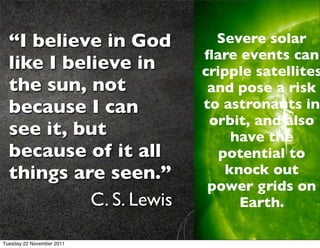 “I believe in God          Severe solar
                           ﬂare events can
  like I believe in        cripple satellites
  the sun, not              and pose a risk
  because I can            to astronauts in
                            orbit, and also
  see it, but                   have the
  because of it all           potential to
  things are seen.”            knock out
                            power grids on
            C. S. Lewis          Earth.

Tuesday 22 November 2011
 