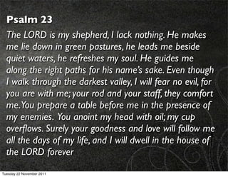 Psalm 23
  The LORD is my shepherd, I lack nothing. He makes
  me lie down in green pastures, he leads me beside
  quiet waters, he refreshes my soul. He guides me
  along the right paths for his name’s sake. Even though
  I walk through the darkest valley, I will fear no evil, for
  you are with me; your rod and your staff, they comfort
  me.You prepare a table before me in the presence of
  my enemies. You anoint my head with oil; my cup
  overﬂows. Surely your goodness and love will follow me
  all the days of my life, and I will dwell in the house of
  the LORD forever
Tuesday 22 November 2011
 