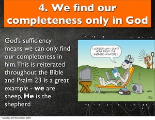 4. We ﬁnd our
    completeness only in God
  God’s sufﬁciency
  means we can only ﬁnd
  our completeness in
  him. This is reiterated
  throughout the Bible
  and Psalm 23 is a great
  example - we are
  sheep, He is the
  shepherd
Tuesday 22 November 2011
 