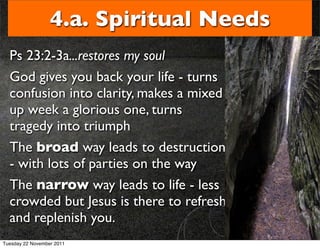 4.a. Spiritual Needs
  Ps 23:2-3a...restores my soul
  God gives you back your life - turns
  confusion into clarity, makes a mixed
  up week a glorious one, turns
  tragedy into triumph
  The broad way leads to destruction
  - with lots of parties on the way
  The narrow way leads to life - less
  crowded but Jesus is there to refresh
  and replenish you.
Tuesday 22 November 2011
 