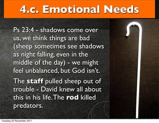 4.c. Emotional Needs
         Ps 23:4 - shadows come over
         us, we think things are bad
         (sheep sometimes see shadows
         as night falling, even in the
         middle of the day) - we might
         feel unbalanced, but God isn’t.
         The staff pulled sheep out of
         trouble - David knew all about
         this in his life. The rod killed
         predators.
Tuesday 22 November 2011
 